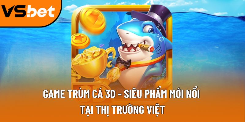 Game trùm cá 3D - Siêu phẩm mới nổi tại thị trường Việt Lý do trùm cá 3D trở nên hot hit